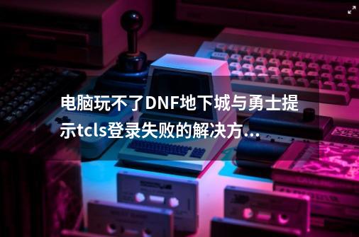 电脑玩不了DNF地下城与勇士提示tcls登录失败的解决方法,dnf地下城与勇士电脑版安装不了-第1张-游戏资讯-龙启网络