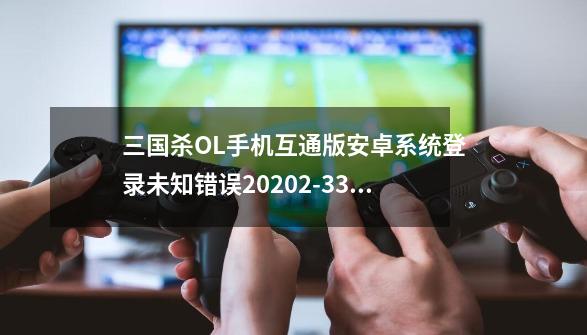 三国杀OL手机互通版安卓系统登录未知错误20202-331？,三国志ol-第1张-游戏资讯-龙启网络