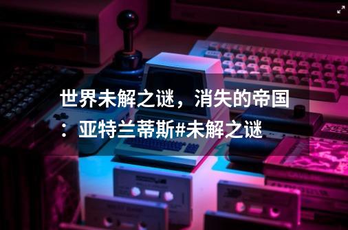 世界未解之谜，消失的帝国：亚特兰蒂斯#未解之谜-第1张-游戏资讯-龙启网络